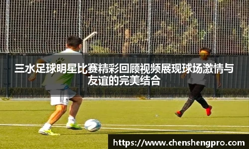 三水足球明星比赛精彩回顾视频展现球场激情与友谊的完美结合